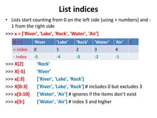 List indices
• Lists start counting from 0 on the left side (using + numbers) and -
1 from the right side
>>> x = ['River', 'Lake', 'Rock', 'Water', 'Air']
>>> X[2] ‘Rock’
>>> X[-5] ‘River’
>>> x[:3] ['River', 'Lake', 'Rock']
>>> X[0:3] ['River', 'Lake', 'Rock'] # includes 0 but excludes 3
>>> x[3:10] ['Water', 'Air'] # ignores if the items don’t exist
>>> x[3:] ['Water', 'Air'] # index 3 and higher
X = [ ‘River ‘Lake’ ‘Rock’ ‘Water’ ‘Air’ ]
+ index 0 1 2 3 4
- Index -5 -4 -3 -2 -1
 