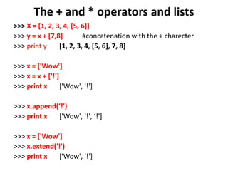 The + and * operators and lists
>>> X = [1, 2, 3, 4, [5, 6]]
>>> y = x + [7,8] #concatenation with the + charecter
>>> print y [1, 2, 3, 4, [5, 6], 7, 8]
>>> x = ['Wow']
>>> x = x + ['!']
>>> print x ['Wow', '!']
>>> x.append(‘!')
>>> print x ['Wow', '!', ‘!']
>>> x = ['Wow']
>>> x.extend('!')
>>> print x ['Wow', '!']
 