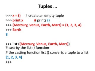 Tuples …
>>> x = () # create an empty tuple
>>> print x # prints ()
>>> (Mercury, Venus, Earth, Mars) = (1, 2, 3, 4)
>>> Earth
3
>>> list ((Mercury, Venus, Earth, Mars))
# cast by the list () function
# the casting function list () converts a tuple to a list
[1, 2, 3, 4]
>>>
 