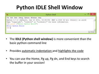 Python IDLE Shell Window
• The IDLE (Python shell window) is more convenient than the
basic python command line
• Provides automatic indentation and highlights the code
• You can use the Home, Pg up, Pg dn, and End keys to search
the buffer in your session!
 