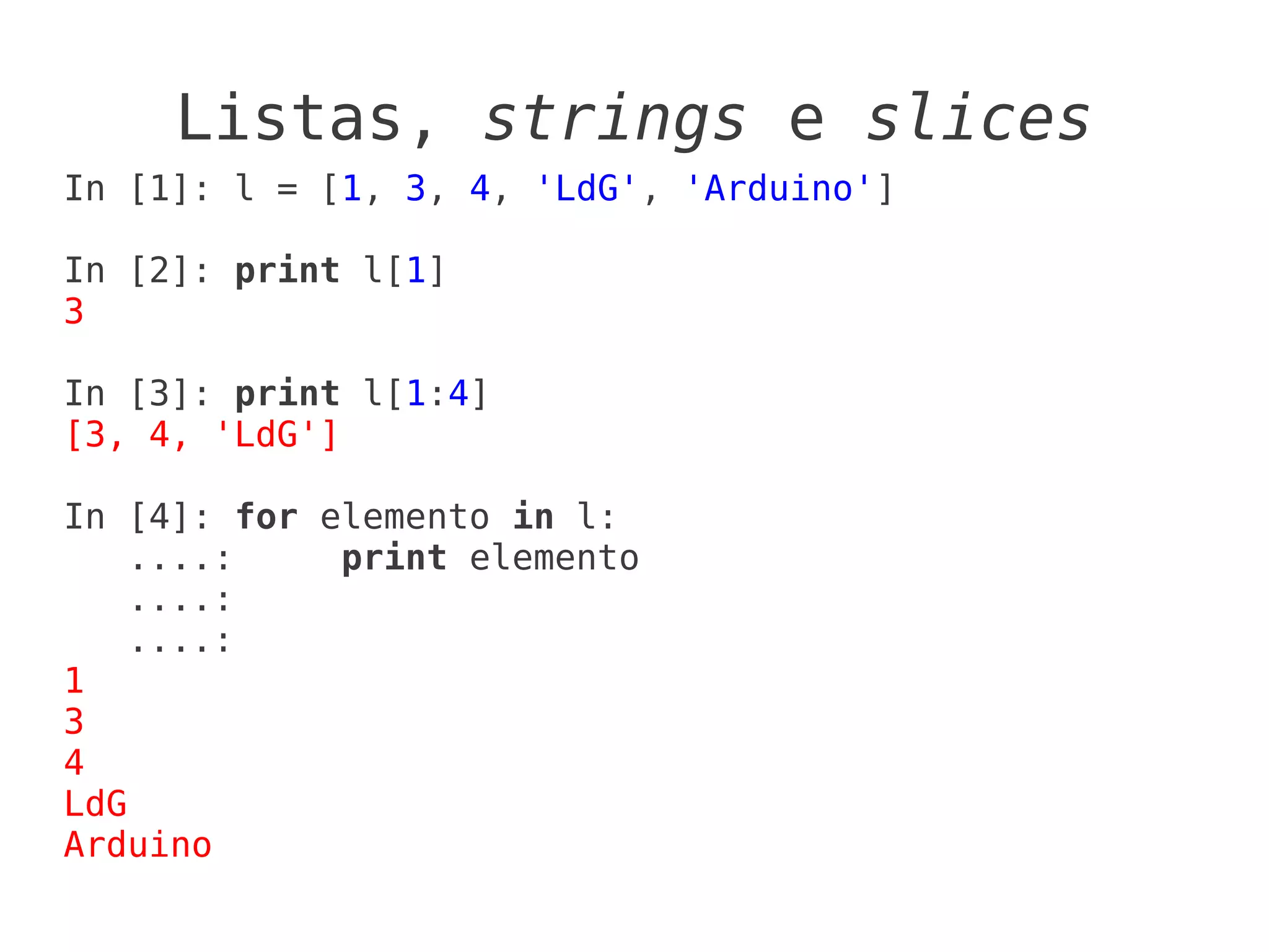 Listas, strings e slices
In [1]: l = [1, 3, 4, 'LdG', 'Arduino']

In [2]: print l[1]
3

In [3]: print l[1:4]
[3, 4, 'LdG']

In [4]: for elemento in l:
    ....:    print elemento
    ....:
    ....:
1
3
4
LdG
Arduino
 