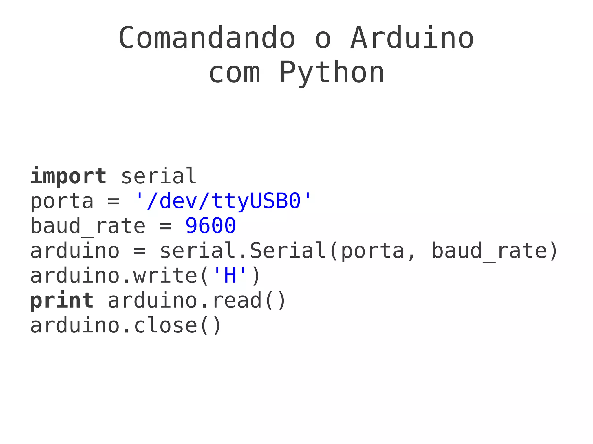 Comandando o Arduino
           com Python


import serial
porta = '/dev/ttyUSB0'
baud_rate = 9600
arduino = serial.Serial(porta, baud_rate)
arduino.write('H')
print arduino.read()
arduino.close()
 