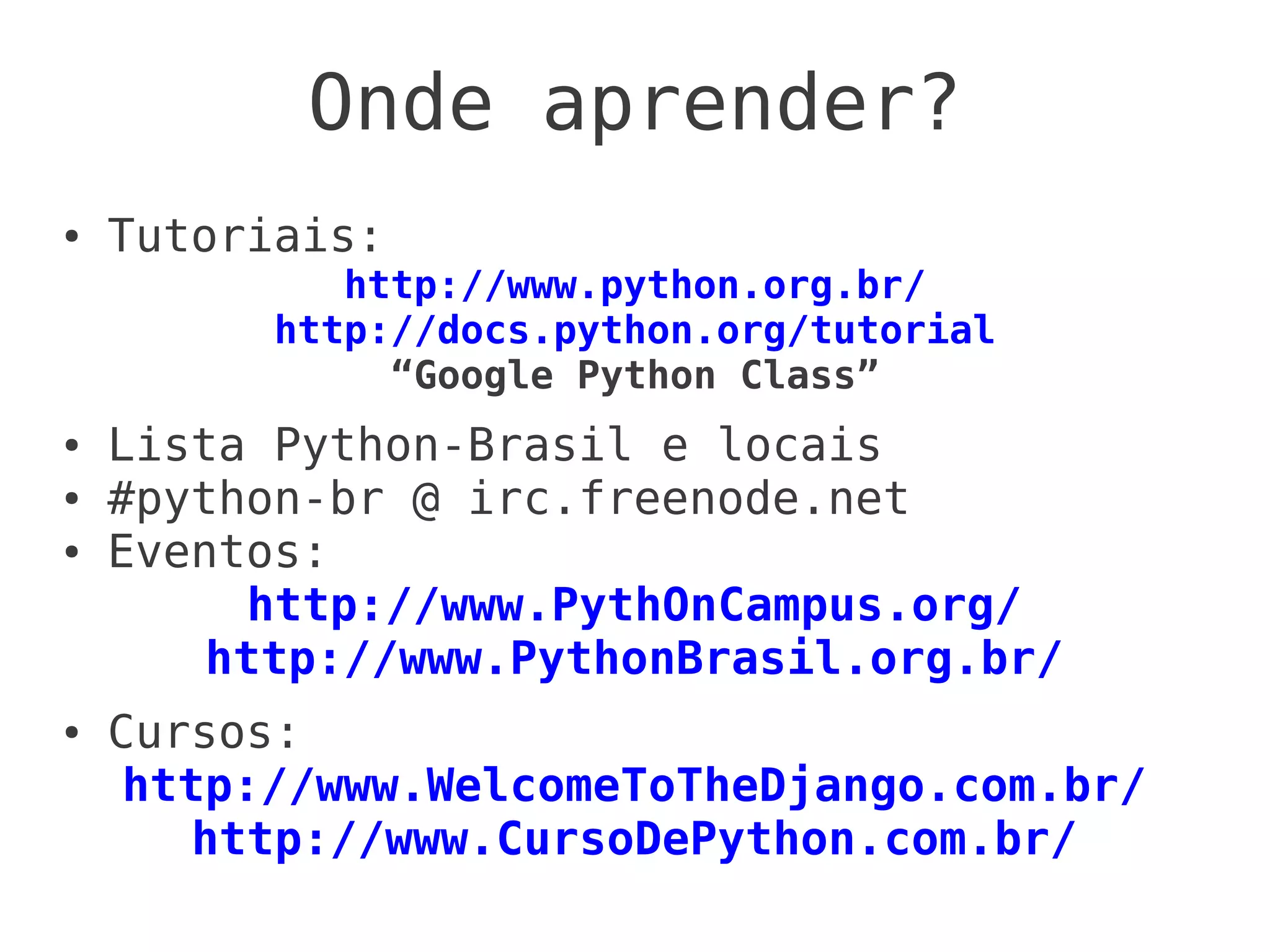 Onde aprender?
●   Tutoriais:
             http://www.python.org.br/
          http://docs.python.org/tutorial
               “Google Python Class”
●   Lista Python-Brasil e locais
●   #python-br @ irc.freenode.net
●   Eventos:
         http://www.PythOnCampus.org/
        http://www.PythonBrasil.org.br/
●   Cursos:
     http://www.WelcomeToTheDjango.com.br/
        http://www.CursoDePython.com.br/
 