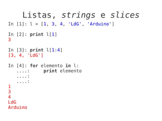 Listas, strings e slices
In [1]: l = [1, 3, 4, 'LdG', 'Arduino']

In [2]: print l[1]
3

In [3]: print l[1:4]
[3, 4, 'LdG']

In [4]: for elemento in l:
    ....:    print elemento
    ....:
    ....:
1
3
4
LdG
Arduino
 