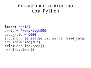 Comandando o Arduino
           com Python


import serial
porta = '/dev/ttyUSB0'
baud_rate = 9600
arduino = serial.Serial(porta, baud_rate)
arduino.write('H')
print arduino.read()
arduino.close()
 