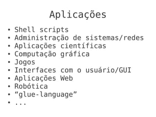 Aplicações
●   Shell scripts
●   Administração de sistemas/redes
●   Aplicações científicas
●   Computação gráfica
●   Jogos
●   Interfaces com o usuário/GUI
●   Aplicações Web
●   Robótica
●   “glue-language”
●   ...
 