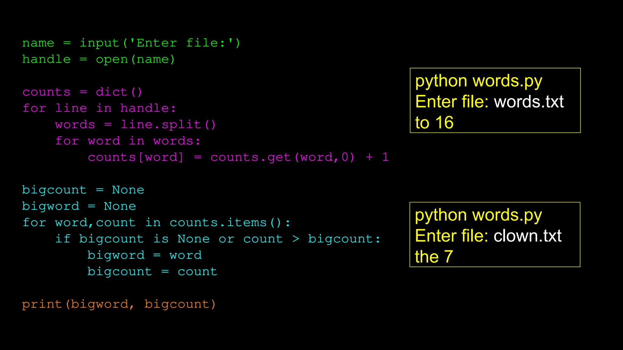name = input('Enter file:')
handle = open(name)
counts = dict()
for line in handle:
words = line.split()
for word in words:
counts[word] = counts.get(word,0) + 1
bigcount = None
bigword = None
for word,count in counts.items():
if bigcount is None or count > bigcount:
bigword = word
bigcount = count
print(bigword, bigcount)
python words.py
Enter file: words.txt
to 16
python words.py
Enter file: clown.txt
the 7
 