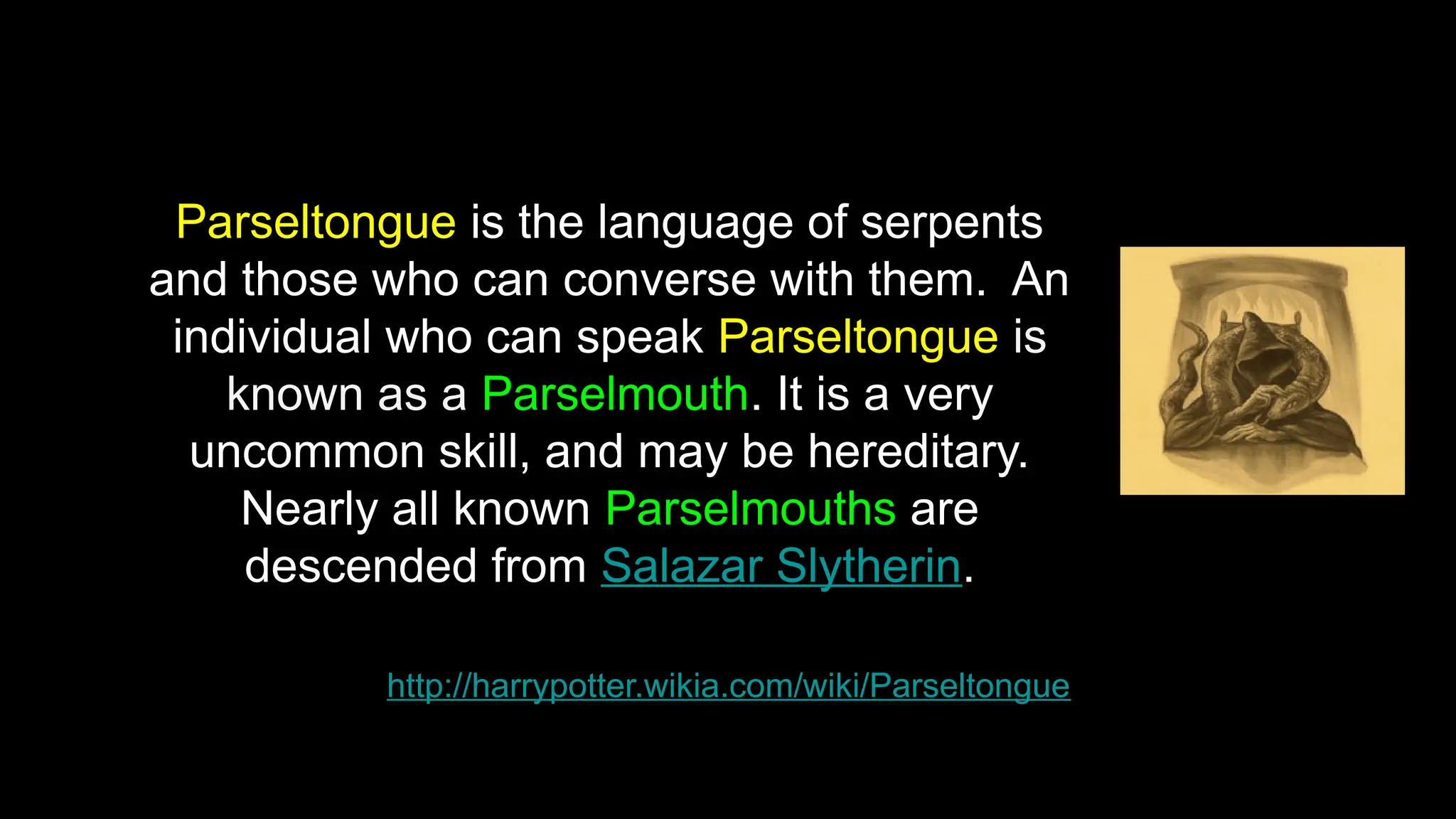 http://harrypotter.wikia.com/wiki/Parseltongue
Parseltongue is the language of serpents
and those who can converse with them. An
individual who can speak Parseltongue is
known as a Parselmouth. It is a very
uncommon skill, and may be hereditary.
Nearly all known Parselmouths are
descended from Salazar Slytherin.
 