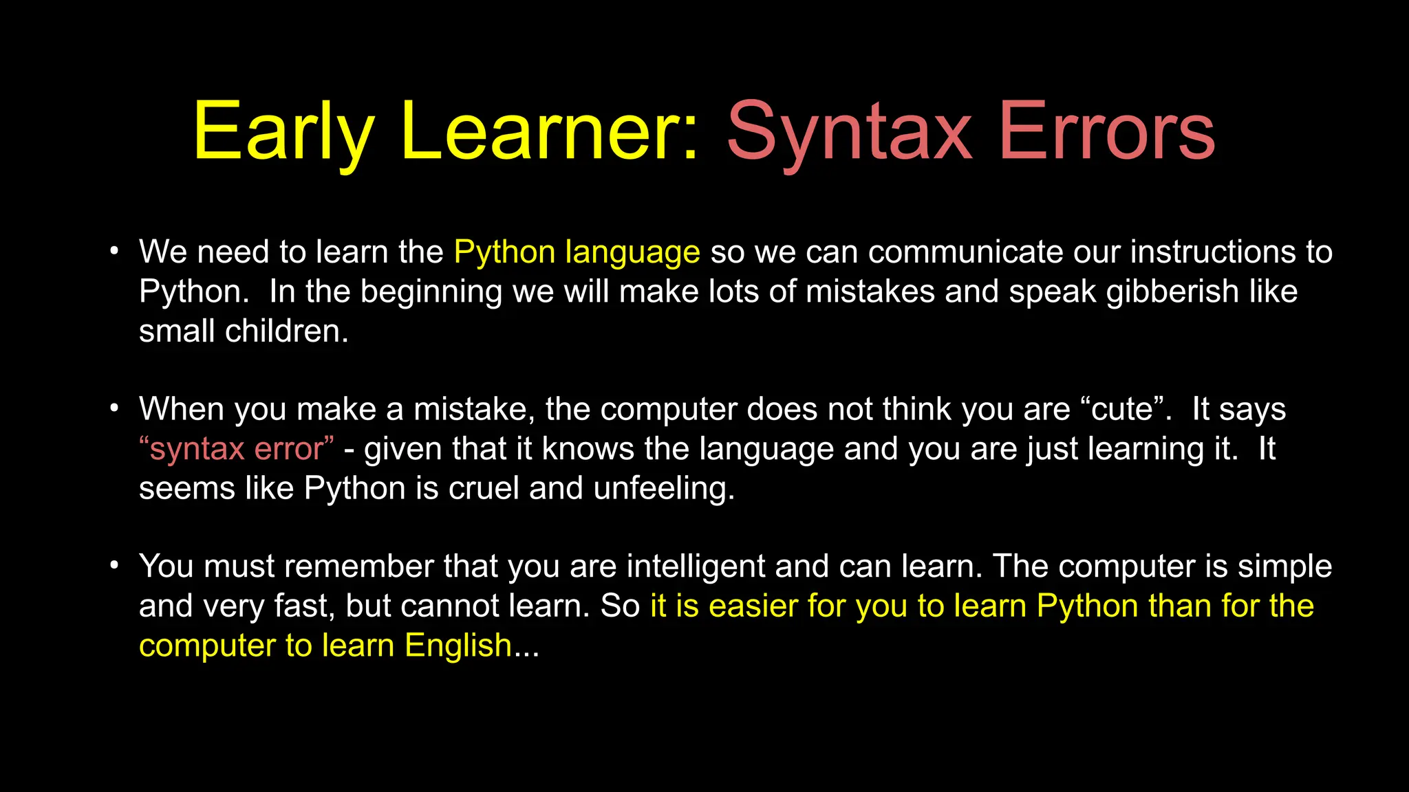 Early Learner: Syntax Errors
• We need to learn the Python language so we can communicate our instructions to
Python. In the beginning we will make lots of mistakes and speak gibberish like
small children.
• When you make a mistake, the computer does not think you are “cute”. It says
“syntax error” - given that it knows the language and you are just learning it. It
seems like Python is cruel and unfeeling.
• You must remember that you are intelligent and can learn. The computer is simple
and very fast, but cannot learn. So it is easier for you to learn Python than for the
computer to learn English...
 