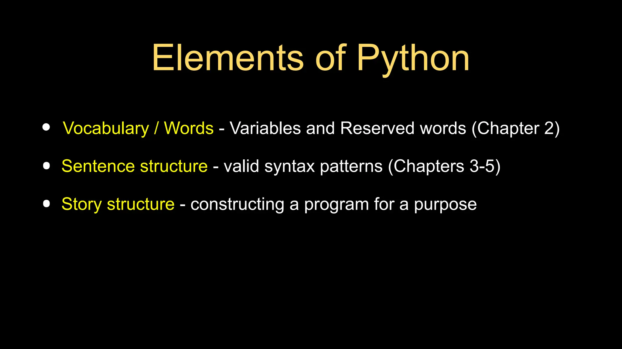 Elements of Python
• Vocabulary / Words - Variables and Reserved words (Chapter 2)
• Sentence structure - valid syntax patterns (Chapters 3-5)
• Story structure - constructing a program for a purpose
 