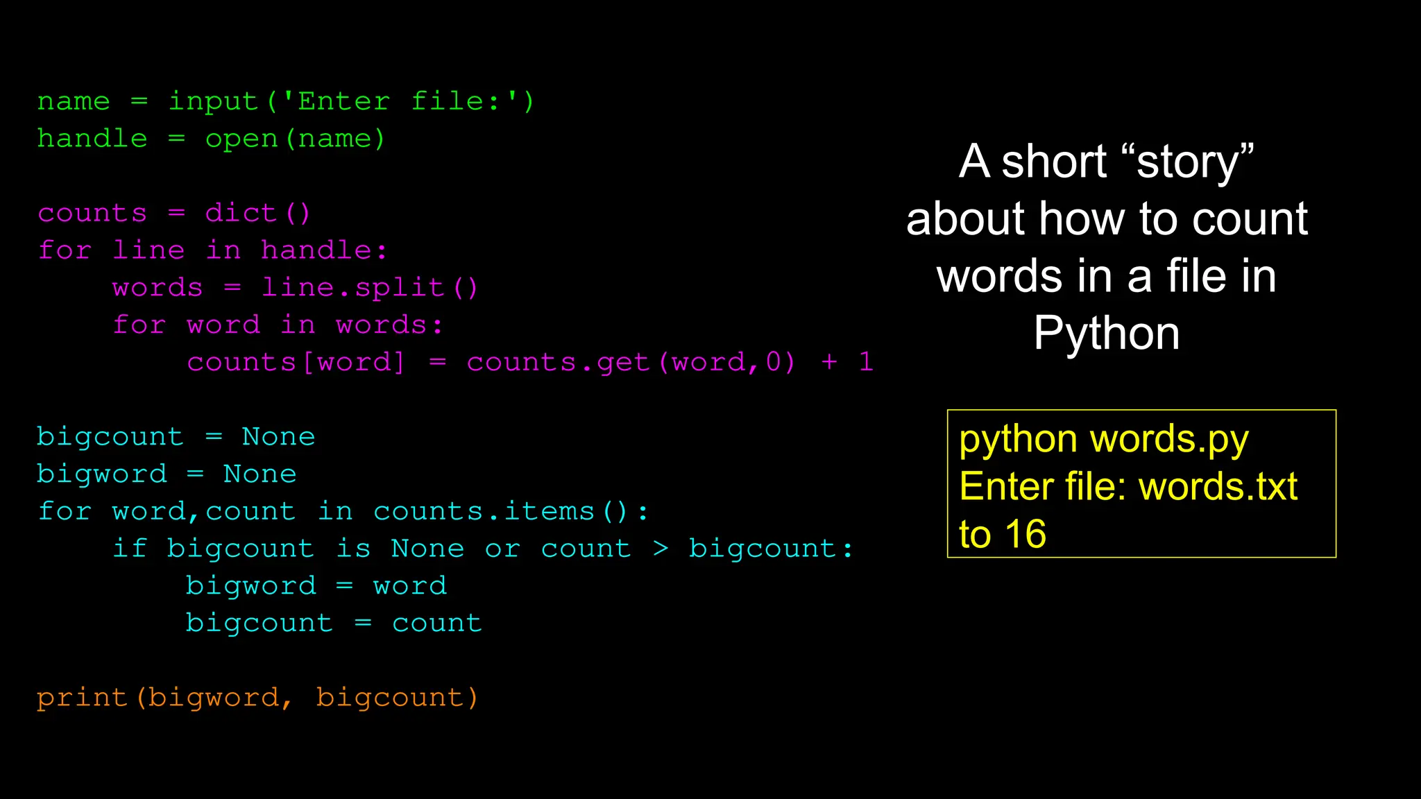 name = input('Enter file:')
handle = open(name)
counts = dict()
for line in handle:
words = line.split()
for word in words:
counts[word] = counts.get(word,0) + 1
bigcount = None
bigword = None
for word,count in counts.items():
if bigcount is None or count > bigcount:
bigword = word
bigcount = count
print(bigword, bigcount)
python words.py
Enter file: words.txt
to 16
A short “story”
about how to count
words in a file in
Python
 