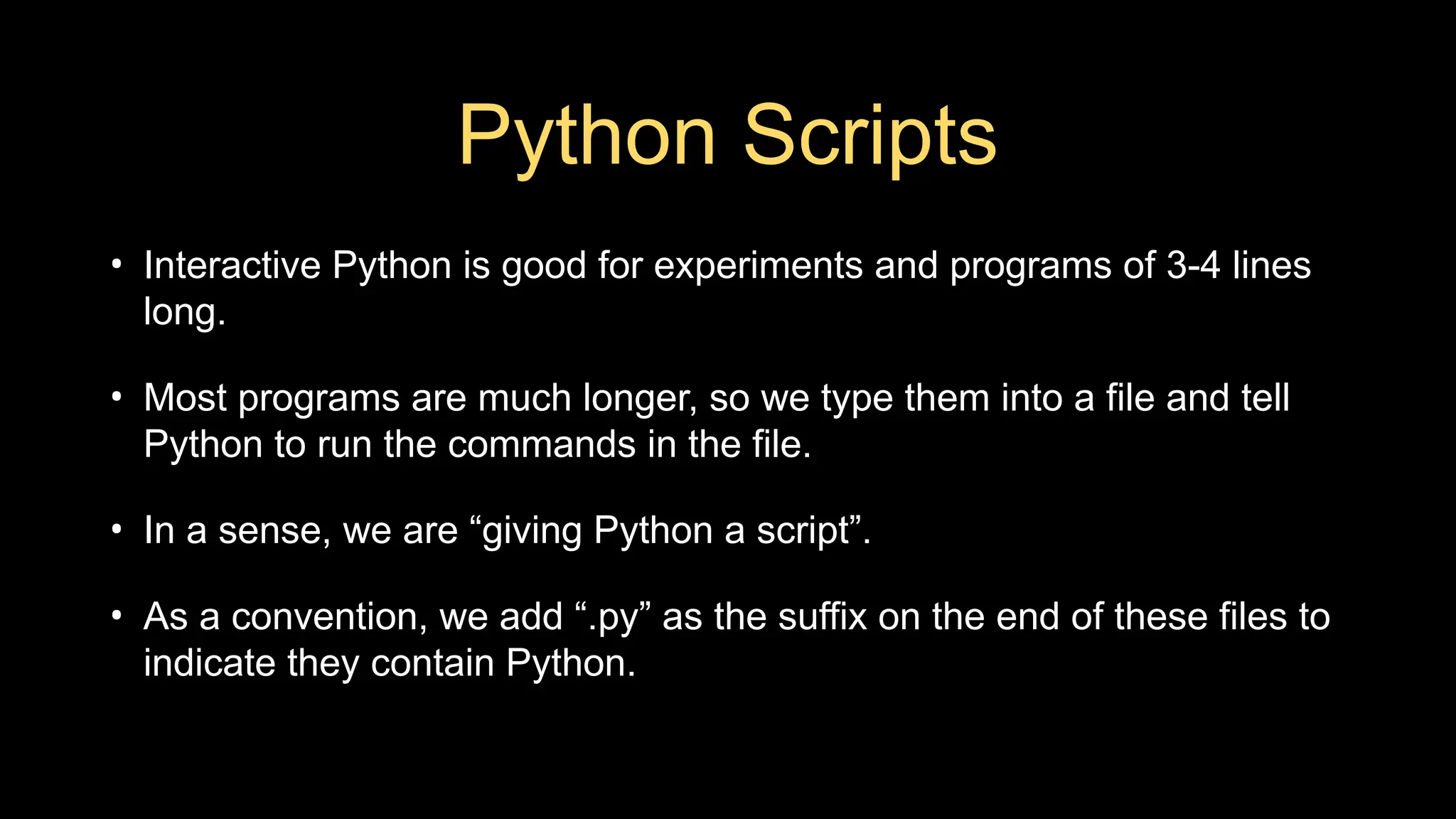 Python Scripts
• Interactive Python is good for experiments and programs of 3-4 lines
long.
• Most programs are much longer, so we type them into a file and tell
Python to run the commands in the file.
• In a sense, we are “giving Python a script”.
• As a convention, we add “.py” as the suffix on the end of these files to
indicate they contain Python.
 