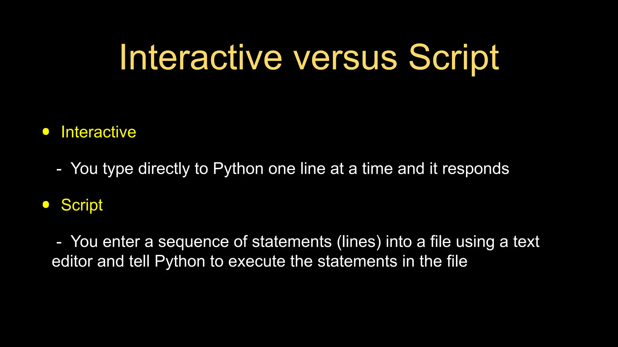Interactive versus Script
• Interactive
- You type directly to Python one line at a time and it responds
• Script
- You enter a sequence of statements (lines) into a file using a text
editor and tell Python to execute the statements in the file
 