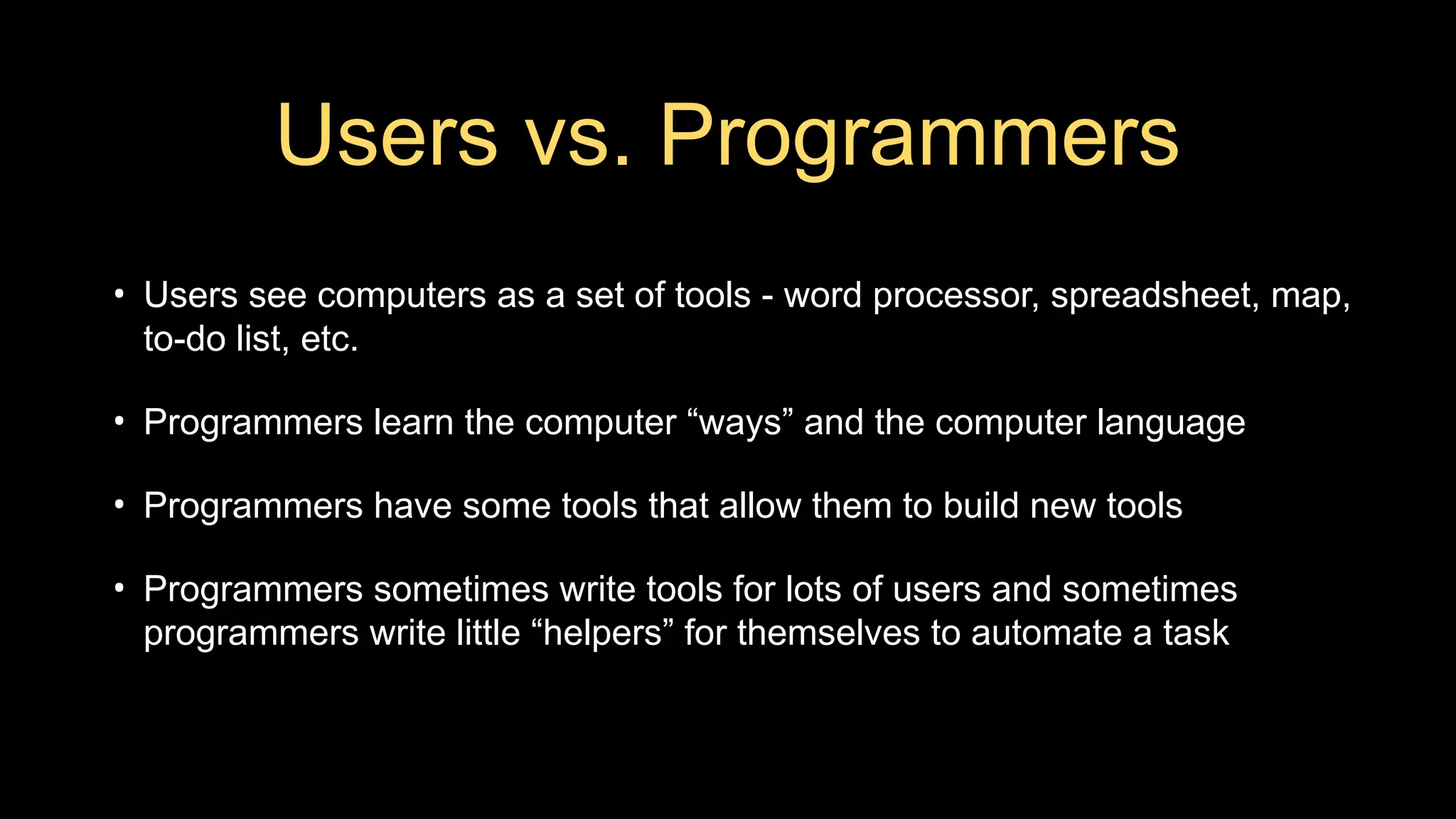 Users vs. Programmers
• Users see computers as a set of tools - word processor, spreadsheet, map,
to-do list, etc.
• Programmers learn the computer “ways” and the computer language
• Programmers have some tools that allow them to build new tools
• Programmers sometimes write tools for lots of users and sometimes
programmers write little “helpers” for themselves to automate a task
 
