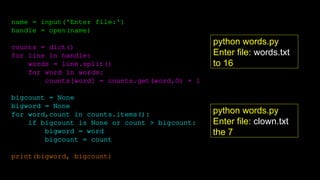name = input('Enter file:')
handle = open(name)
counts = dict()
for line in handle:
words = line.split()
for word in words:
counts[word] = counts.get(word,0) + 1
bigcount = None
bigword = None
for word,count in counts.items():
if bigcount is None or count > bigcount:
bigword = word
bigcount = count
print(bigword, bigcount)
python words.py
Enter file: words.txt
to 16
python words.py
Enter file: clown.txt
the 7
 