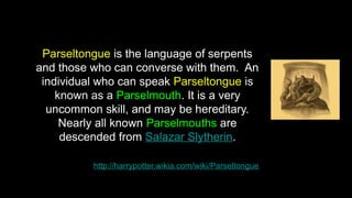 http://harrypotter.wikia.com/wiki/Parseltongue
Parseltongue is the language of serpents
and those who can converse with them. An
individual who can speak Parseltongue is
known as a Parselmouth. It is a very
uncommon skill, and may be hereditary.
Nearly all known Parselmouths are
descended from Salazar Slytherin.
 
