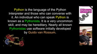 Python is the language of the Python
Interpreter and those who can converse with
it. An individual who can speak Python is
known as a Pythonista. It is a very uncommon
skill, and may be hereditary. Nearly all known
Pythonistas use software initially developed
by Guido van Rossum.
 