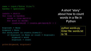 name = input('Enter file:')
handle = open(name)
counts = dict()
for line in handle:
words = line.split()
for word in words:
counts[word] = counts.get(word,0) + 1
bigcount = None
bigword = None
for word,count in counts.items():
if bigcount is None or count > bigcount:
bigword = word
bigcount = count
print(bigword, bigcount)
python words.py
Enter file: words.txt
to 16
A short “story”
about how to count
words in a file in
Python
 