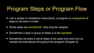 Program Steps or Program Flow
• Like a recipe or installation instructions, a program is a sequence of
steps to be done in order.
• Some steps are conditional - they may be skipped.
• Sometimes a step or group of steps is to be repeated.
• Sometimes we store a set of steps to be used over and over as
needed several places throughout the program (Chapter 4).
 