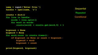name = input('Enter file:')
handle = open(name, 'r')
counts = dict()
for line in handle:
words = line.split()
for word in words:
counts[word] = counts.get(word,0) + 1
bigcount = None
bigword = None
for word,count in counts.items():
if bigcount is None or count > bigcount:
bigword = word
bigcount = count
print(bigword, bigcount)
Sequential
Repeated
Conditional
 