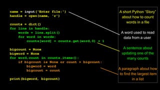 name = input('Enter file:')
handle = open(name, 'r')
counts = dict()
for line in handle:
words = line.split()
for word in words:
counts[word] = counts.get(word,0) + 1
bigcount = None
bigword = None
for word,count in counts.items():
if bigcount is None or count > bigcount:
bigword = word
bigcount = count
print(bigword, bigcount)
A short Python “Story”
about how to count
words in a file
A word used to read
data from a user
A sentence about
updating one of the
many counts
A paragraph about how
to find the largest item
in a list
 