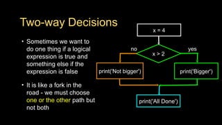 Two-way Decisions
• Sometimes we want to
do one thing if a logical
expression is true and
something else if the
expression is false
• It is like a fork in the
road - we must choose
one or the other path but
not both
x > 2
print('Bigger')
yes
no
x = 4
print('Not bigger')
print('All Done')
 