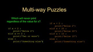 Multi-way Puzzles
if x < 2 :
print('Below 2')
elif x < 20 :
print('Below 20')
elif x < 10 :
print('Below 10')
else :
print('Something else')
if x < 2 :
print('Below 2')
elif x >= 2 :
print('Two or more')
else :
print('Something else')
Which will never print
regardless of the value for x?
 