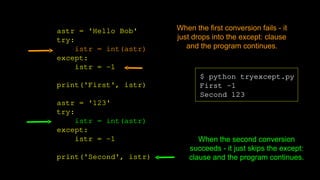 astr = 'Hello Bob'
try:
istr = int(astr)
except:
istr = -1
print('First', istr)
astr = '123'
try:
istr = int(astr)
except:
istr = -1
print('Second', istr)
$ python tryexcept.py
First -1
Second 123
When the first conversion fails - it
just drops into the except: clause
and the program continues.
When the second conversion
succeeds - it just skips the except:
clause and the program continues.
 