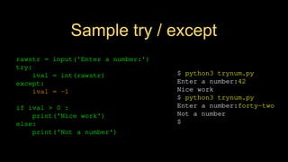 Sample try / except
$ python3 trynum.py
Enter a number:42
Nice work
$ python3 trynum.py
Enter a number:forty-two
Not a number
$
rawstr = input('Enter a number:')
try:
ival = int(rawstr)
except:
ival = -1
if ival > 0 :
print('Nice work')
else:
print('Not a number')
 