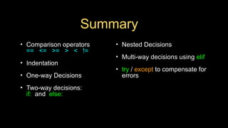 Summary
• Comparison operators
== <= >= > < !=
• Indentation
• One-way Decisions
• Two-way decisions:
if: and else:
• Nested Decisions
• Multi-way decisions using elif
• try / except to compensate for
errors
 