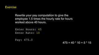 Exercise
Rewrite your pay computation to give the
employee 1.5 times the hourly rate for hours
worked above 40 hours.
Enter Hours: 45
Enter Rate: 10
Pay: 475.0
475 = 40 * 10 + 5 * 15
 