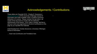 Acknowledgements / Contributions
These slides are Copyright 2010- Charles R. Severance (
www.dr-chuck.com) of the University of Michigan School of
Information and made available under a Creative Commons
Attribution 4.0 License. Please maintain this last slide in all
copies of the document to comply with the attribution
requirements of the license. If you make a change, feel free to
add your name and organization to the list of contributors on this
page as you republish the materials.
Initial Development: Charles Severance, University of Michigan
School of Information
… Insert new Contributors and Translators here
...
 
