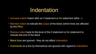 Indentation
• Increase indent indent after an if statement or for statement (after : )
• Maintain indent to indicate the scope of the block (which lines are affected
by the if/for)
• Reduce indent back to the level of the if statement or for statement to
indicate the end of the block
• Blank lines are ignored - they do not affect indentation
• Comments on a line by themselves are ignored with regard to indentation
 