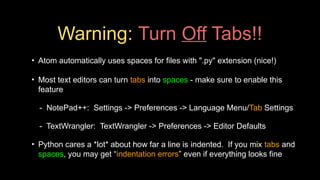 Warning: Turn Off Tabs!!
• Atom automatically uses spaces for files with ".py" extension (nice!)
• Most text editors can turn tabs into spaces - make sure to enable this
feature
- NotePad++: Settings -> Preferences -> Language Menu/Tab Settings
- TextWrangler: TextWrangler -> Preferences -> Editor Defaults
• Python cares a *lot* about how far a line is indented. If you mix tabs and
spaces, you may get “indentation errors” even if everything looks fine
 