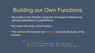 Building our Own Functions
• We create a new function using the def keyword followed by
optional parameters in parentheses
• We indent the body of the function
• This defines the function but does not execute the body of the
function
def print_lyrics():
print("I'm a lumberjack, and I'm okay.")
print('I sleep all night and I work all day.')
 