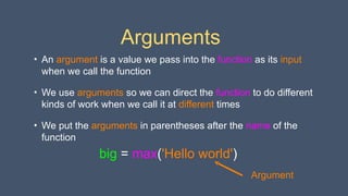 Arguments
• An argument is a value we pass into the function as its input
when we call the function
• We use arguments so we can direct the function to do different
kinds of work when we call it at different times
• We put the arguments in parentheses after the name of the
function
big = max('Hello world')
Argument
 