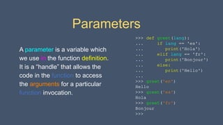 Parameters
A parameter is a variable which
we use in the function definition.
It is a “handle” that allows the
code in the function to access
the arguments for a particular
function invocation.
>>> def greet(lang):
... if lang == 'es':
... print('Hola')
... elif lang == 'fr':
... print('Bonjour')
... else:
... print('Hello')
...
>>> greet('en')
Hello
>>> greet('es')
Hola
>>> greet('fr')
Bonjour
>>>
 