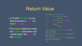 Return Value
• A “fruitful” function is one
that produces a result (or
return value)
• The return statement ends
the function execution and
“sends back” the result of
the function
>>> def greet(lang):
... if lang == 'es':
... return 'Hola'
... elif lang == 'fr':
... return 'Bonjour'
... else:
... return 'Hello'
...
>>> print(greet('en'),'Glenn')
Hello Glenn
>>> print(greet('es'),'Sally')
Hola Sally
>>> print(greet('fr'),'Michael')
Bonjour Michael
>>>
 