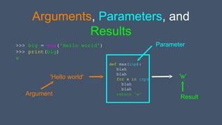 Arguments, Parameters, and
Results
>>> big = max('Hello world')
>>> print(big)
w
def max(inp):
blah
blah
for x in inp:
blah
blah
return 'w'
'Hello world' 'w'
Argument
Parameter
Result
 