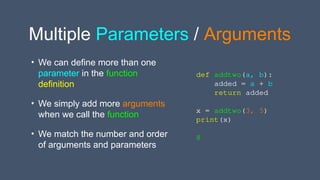 Multiple Parameters / Arguments
• We can define more than one
parameter in the function
definition
• We simply add more arguments
when we call the function
• We match the number and order
of arguments and parameters
def addtwo(a, b):
added = a + b
return added
x = addtwo(3, 5)
print(x)
8
 