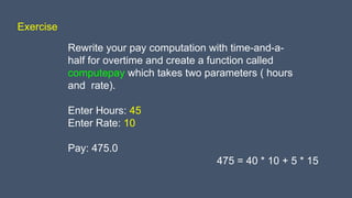 Exercise
Rewrite your pay computation with time-and-a-
half for overtime and create a function called
computepay which takes two parameters ( hours
and rate).
Enter Hours: 45
Enter Rate: 10
Pay: 475.0
475 = 40 * 10 + 5 * 15
 