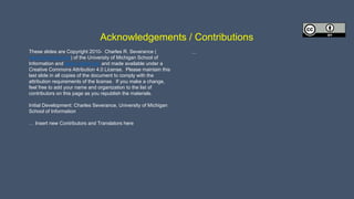 Acknowledgements / Contributions
These slides are Copyright 2010- Charles R. Severance (
www.dr-chuck.com) of the University of Michigan School of
Information and open.umich.edu and made available under a
Creative Commons Attribution 4.0 License. Please maintain this
last slide in all copies of the document to comply with the
attribution requirements of the license. If you make a change,
feel free to add your name and organization to the list of
contributors on this page as you republish the materials.
Initial Development: Charles Severance, University of Michigan
School of Information
… Insert new Contributors and Translators here
...
 