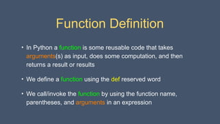 Function Definition
• In Python a function is some reusable code that takes
arguments(s) as input, does some computation, and then
returns a result or results
• We define a function using the def reserved word
• We call/invoke the function by using the function name,
parentheses, and arguments in an expression
 