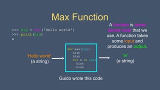 Max Function
>>> big = max('Hello world')
>>> print(big)
w
def max(inp):
blah
blah
for x in inp:
blah
blah
'Hello world'
(a string)
'w'
(a string)
A function is some
stored code that we
use. A function takes
some input and
produces an output.
Guido wrote this code
 