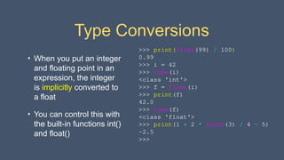 Type Conversions
• When you put an integer
and floating point in an
expression, the integer
is implicitly converted to
a float
• You can control this with
the built-in functions int()
and float()
>>> print(float(99) / 100)
0.99
>>> i = 42
>>> type(i)
<class 'int'>
>>> f = float(i)
>>> print(f)
42.0
>>> type(f)
<class 'float'>
>>> print(1 + 2 * float(3) / 4 – 5)
-2.5
>>>
 