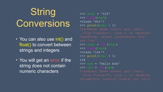 String
Conversions
• You can also use int() and
float() to convert between
strings and integers
• You will get an error if the
string does not contain
numeric characters
>>> sval = '123'
>>> type(sval)
<class 'str'>
>>> print(sval + 1)
Traceback (most recent call last):
File "<stdin>", line 1, in <module>
TypeError: cannot concatenate 'str'
and 'int'
>>> ival = int(sval)
>>> type(ival)
<class 'int'>
>>> print(ival + 1)
124
>>> nsv = 'hello bob'
>>> niv = int(nsv)
Traceback (most recent call last):
File "<stdin>", line 1, in <module>
ValueError: invalid literal for int()
 