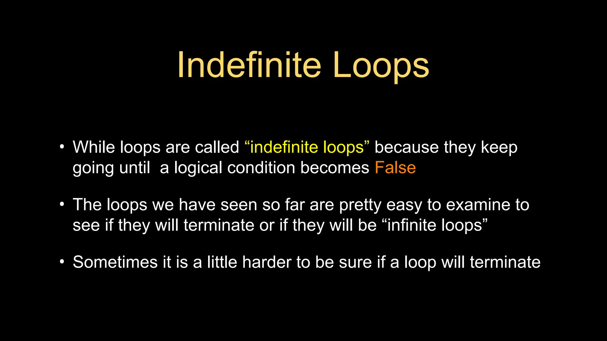 Indefinite Loops
• While loops are called “indefinite loops” because they keep
going until a logical condition becomes False
• The loops we have seen so far are pretty easy to examine to
see if they will terminate or if they will be “infinite loops”
• Sometimes it is a little harder to be sure if a loop will terminate
 