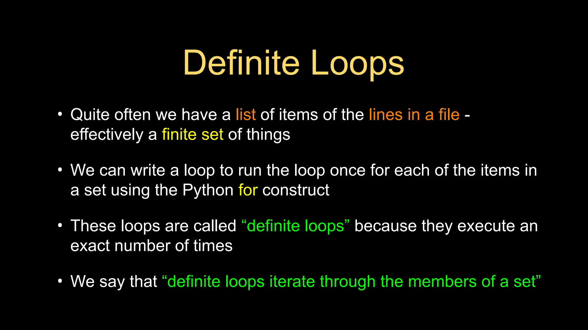 Definite Loops
• Quite often we have a list of items of the lines in a file -
effectively a finite set of things
• We can write a loop to run the loop once for each of the items in
a set using the Python for construct
• These loops are called “definite loops” because they execute an
exact number of times
• We say that “definite loops iterate through the members of a set”
 