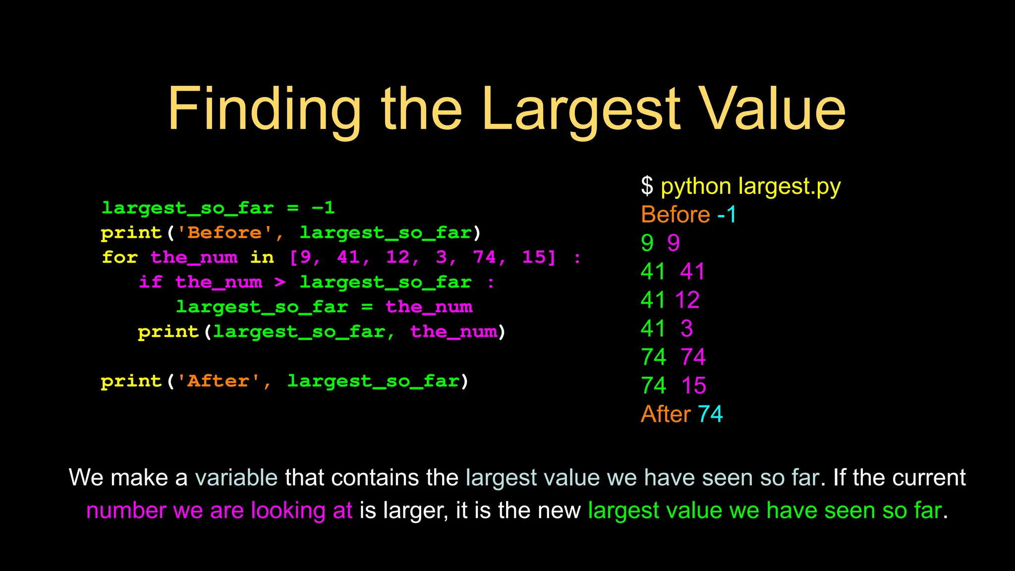 Finding the Largest Value
largest_so_far = -1
print('Before', largest_so_far)
for the_num in [9, 41, 12, 3, 74, 15] :
if the_num > largest_so_far :
largest_so_far = the_num
print(largest_so_far, the_num)
print('After', largest_so_far)
$ python largest.py
Before -1
9 9
41 41
41 12
41 3
74 74
74 15
After 74
We make a variable that contains the largest value we have seen so far. If the current
number we are looking at is larger, it is the new largest value we have seen so far.
 