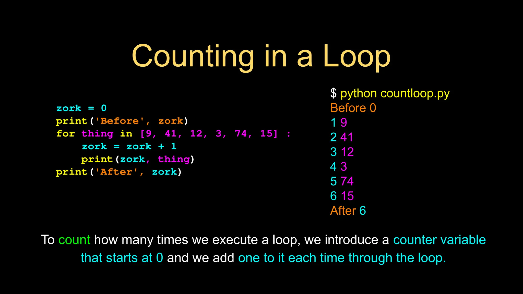 Counting in a Loop
zork = 0
print('Before', zork)
for thing in [9, 41, 12, 3, 74, 15] :
zork = zork + 1
print(zork, thing)
print('After', zork)
$ python countloop.py
Before 0
1 9
2 41
3 12
4 3
5 74
6 15
After 6
To count how many times we execute a loop, we introduce a counter variable
that starts at 0 and we add one to it each time through the loop.
 